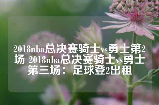 2018nba总决赛骑士vs勇士第2场 2018nba总决赛骑士vs勇士第三场：足球登2出租