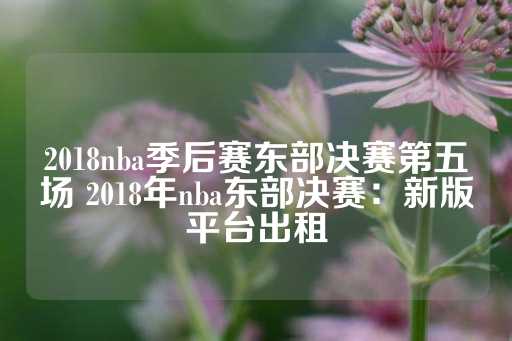 2018nba季后赛东部决赛第五场 2018年nba东部决赛：新版平台出租-第1张图片-皇冠信用盘出租