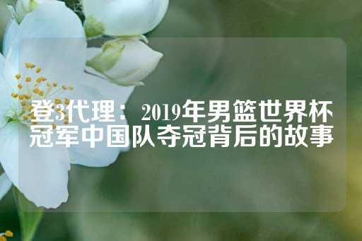 登3代理：2019年男篮世界杯冠军中国队夺冠背后的故事-第1张图片-皇冠信用盘出租